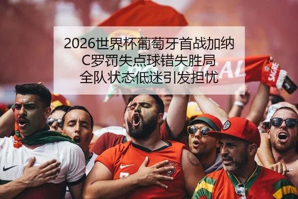 2026世界杯葡萄牙首战加纳 C罗罚失点球错失胜局 全队状态低迷引发担忧